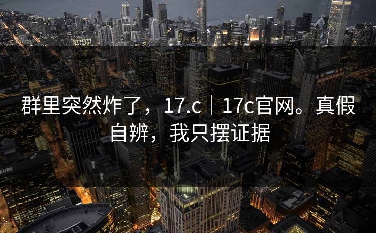 群里突然炸了，17.c｜17c官网。真假自辨，我只摆证据