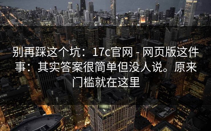 别再踩这个坑：17c官网 - 网页版这件事：其实答案很简单但没人说。原来门槛就在这里