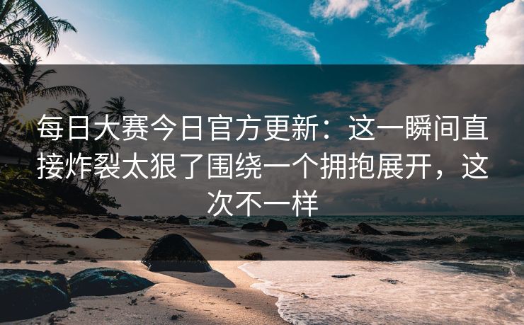 每日大赛今日官方更新：这一瞬间直接炸裂太狠了围绕一个拥抱展开，这次不一样