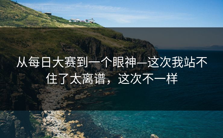 从每日大赛到一个眼神—这次我站不住了太离谱，这次不一样