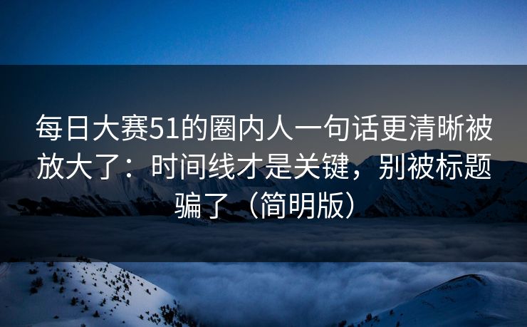 每日大赛51的圈内人一句话更清晰被放大了：时间线才是关键，别被标题骗了（简明版）