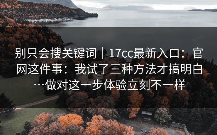 别只会搜关键词｜17cc最新入口：官网这件事：我试了三种方法才搞明白…做对这一步体验立刻不一样