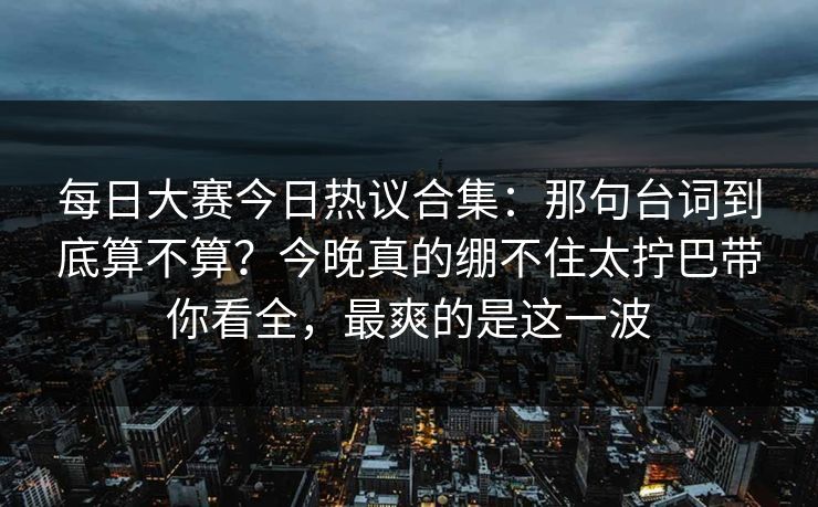 每日大赛今日热议合集：那句台词到底算不算？今晚真的绷不住太拧巴带你看全，最爽的是这一波
