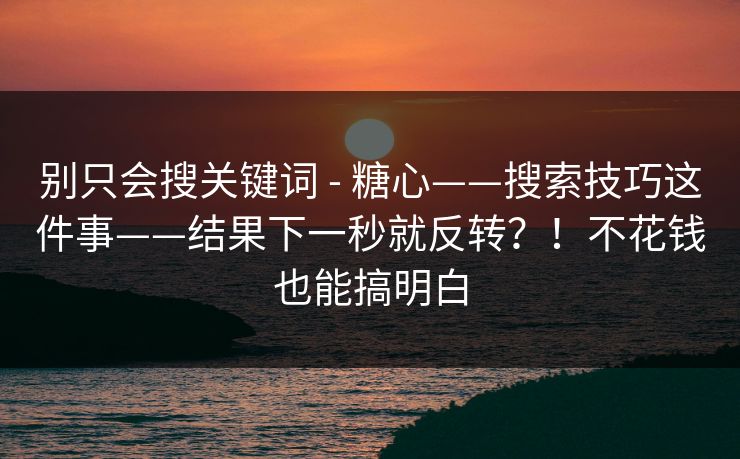 别只会搜关键词 - 糖心——搜索技巧这件事——结果下一秒就反转？！不花钱也能搞明白