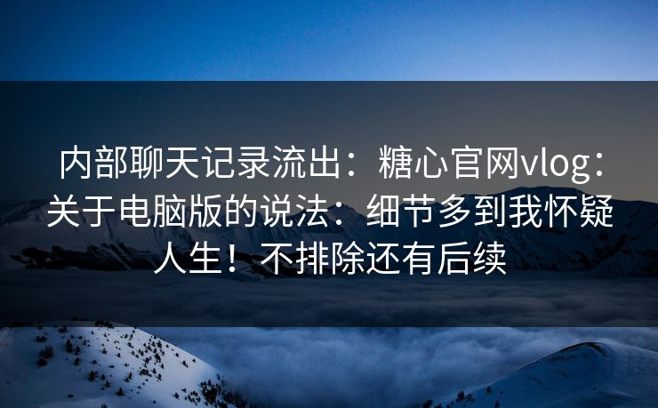 内部聊天记录流出:糖心官网vlog:关于电脑版的说法:细节多到我怀疑人生!不排除还有后续