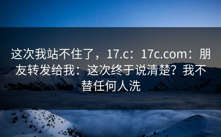 这次我站不住了,17.c:17c.com:朋友转发给我:这次终于说清楚?我不替任何人洗