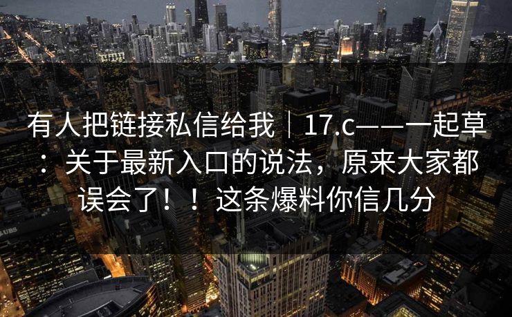 有人把链接私信给我|17.c——一起草:关于最新入口的说法,原来大家都误会了!!这条爆料你信几分