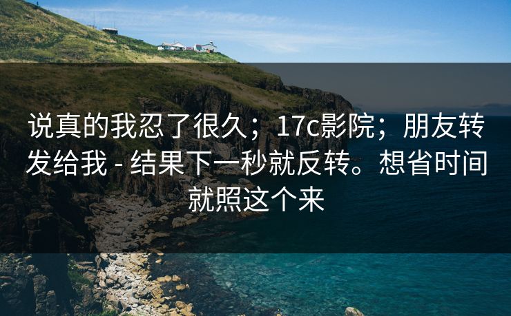 说真的我忍了很久；17c影院；朋友转发给我 - 结果下一秒就反转。想省时间就照这个来