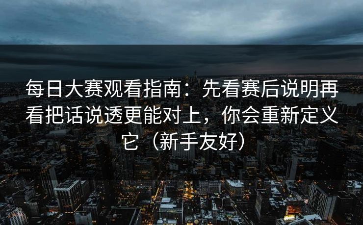 每日大赛观看指南：先看赛后说明再看把话说透更能对上，你会重新定义它（新手友好）