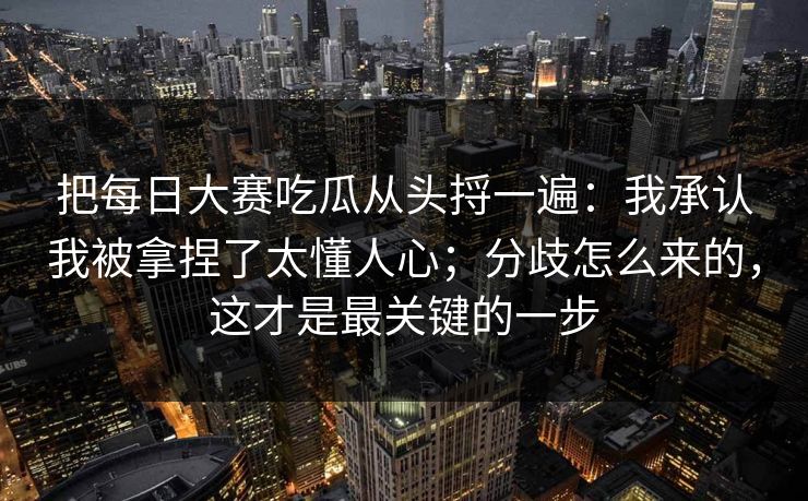 把每日大赛吃瓜从头捋一遍：我承认我被拿捏了太懂人心；分歧怎么来的，这才是最关键的一步