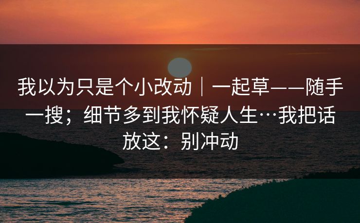 我以为只是个小改动|一起草——随手一搜;细节多到我怀疑人生…我把话放这:别冲动