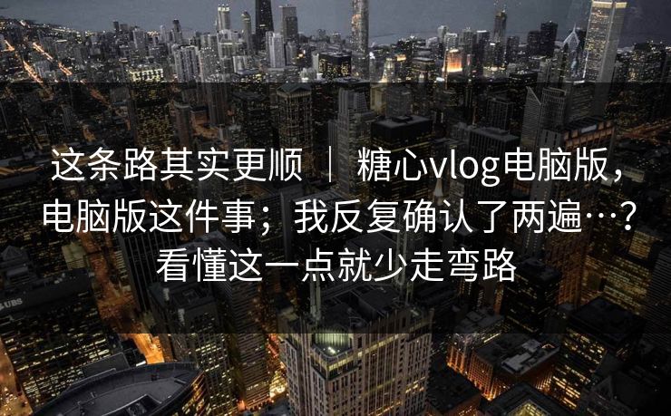 这条路其实更顺 | 糖心vlog电脑版,电脑版这件事;我反复确认了两遍…?看懂这一点就少走弯路