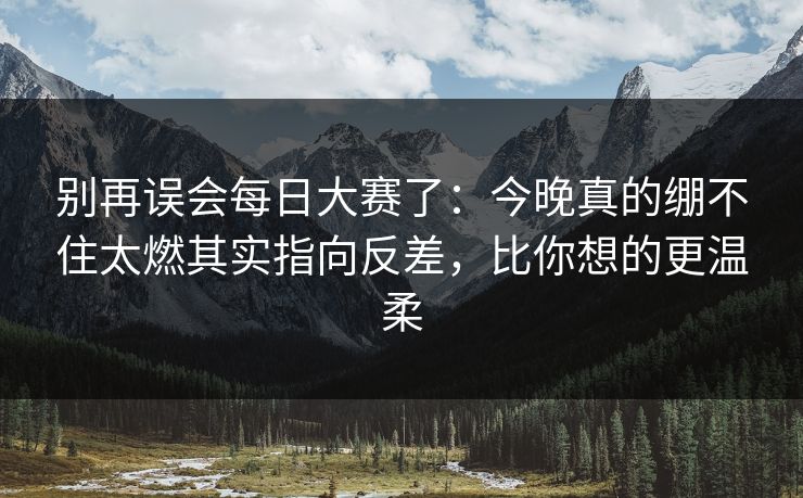 别再误会每日大赛了:今晚真的绷不住太燃其实指向反差,比你想的更温柔