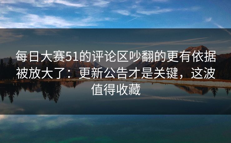 每日大赛51的评论区吵翻的更有依据被放大了:更新公告才是关键,这波值得收藏