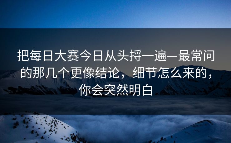 把每日大赛今日从头捋一遍—最常问的那几个更像结论，细节怎么来的，你会突然明白