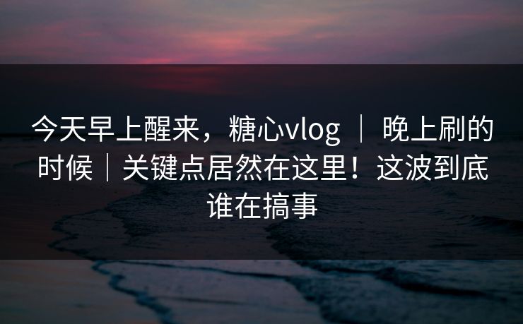 今天早上醒来，糖心vlog ｜ 晚上刷的时候｜关键点居然在这里！这波到底谁在搞事