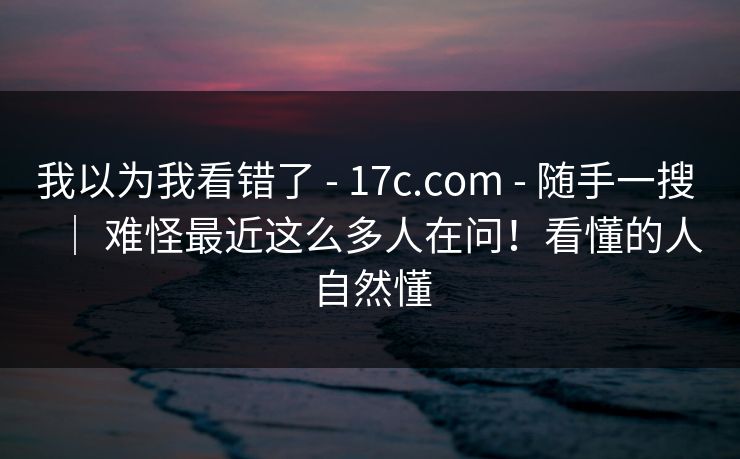 我以为我看错了 - 17c.com - 随手一搜 ｜ 难怪最近这么多人在问！看懂的人自然懂