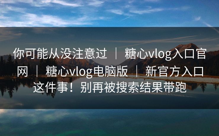 你可能从没注意过 ｜ 糖心vlog入口官网 ｜ 糖心vlog电脑版 ｜ 新官方入口这件事！别再被搜索结果带跑