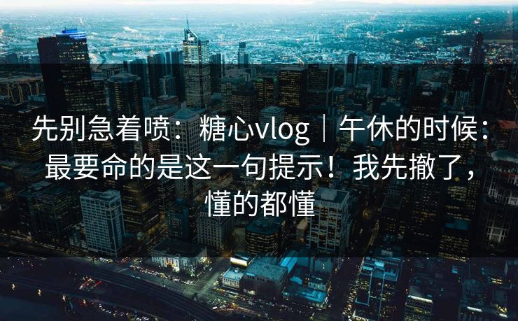 先别急着喷：糖心vlog｜午休的时候：最要命的是这一句提示！我先撤了，懂的都懂