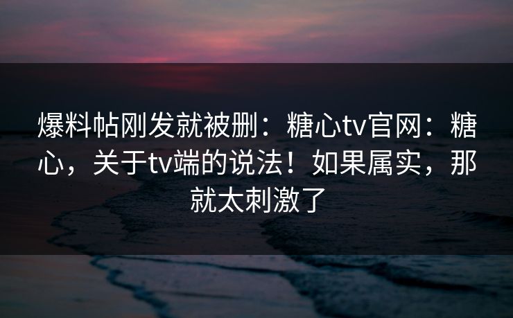 爆料帖刚发就被删：糖心tv官网：糖心，关于tv端的说法！如果属实，那就太刺激了