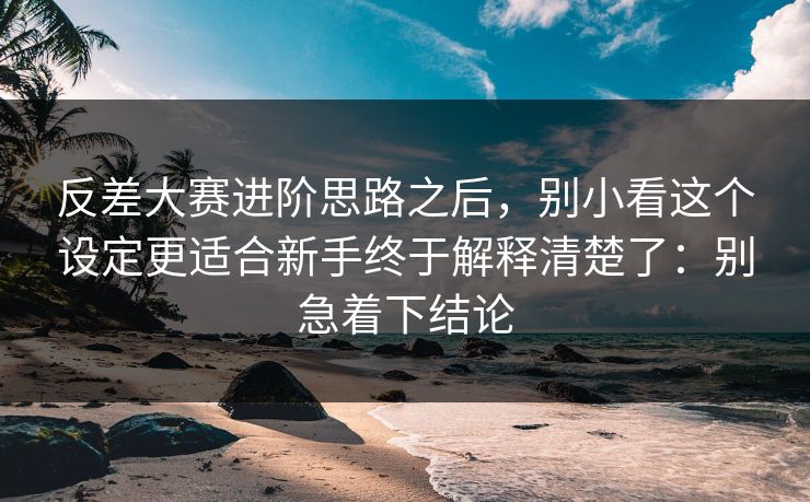反差大赛进阶思路之后,别小看这个设定更适合新手终于解释清楚了:别急着下结论