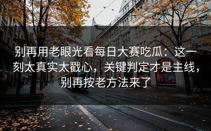别再用老眼光看每日大赛吃瓜：这一刻太真实太戳心，关键判定才是主线，别再按老方法来了