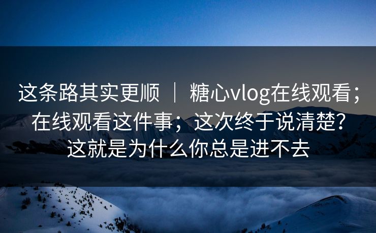 这条路其实更顺 ｜ 糖心vlog在线观看；在线观看这件事；这次终于说清楚？这就是为什么你总是进不去