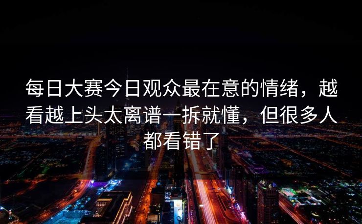 每日大赛今日观众最在意的情绪，越看越上头太离谱一拆就懂，但很多人都看错了