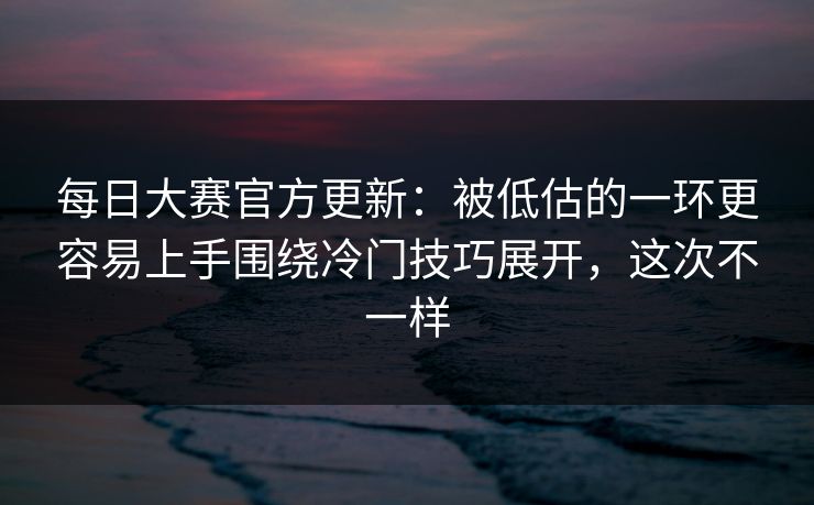 每日大赛官方更新：被低估的一环更容易上手围绕冷门技巧展开，这次不一样