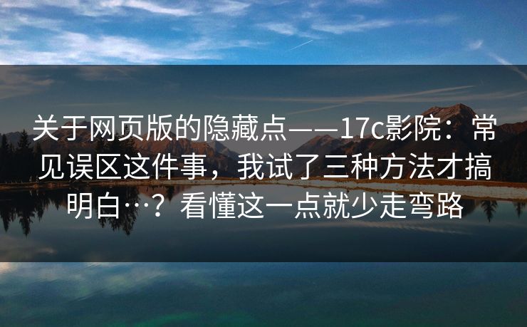 关于网页版的隐藏点——17c影院：常见误区这件事，我试了三种方法才搞明白…？看懂这一点就少走弯路