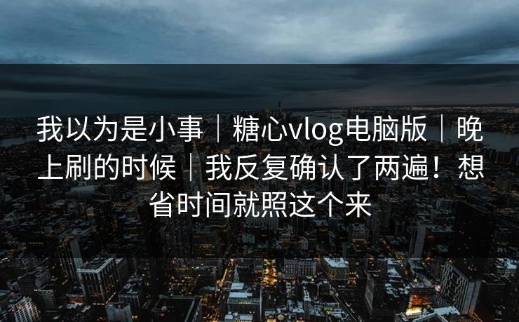 我以为是小事｜糖心vlog电脑版｜晚上刷的时候｜我反复确认了两遍！想省时间就照这个来