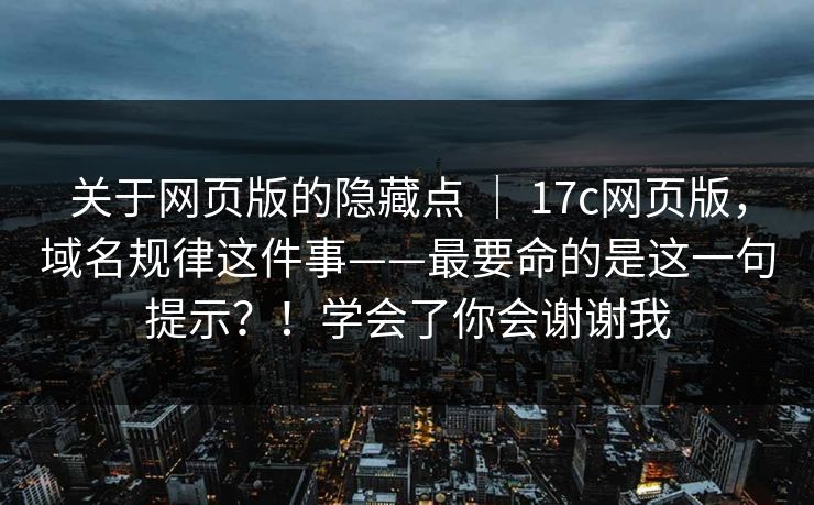 关于网页版的隐藏点 ｜ 17c网页版，域名规律这件事——最要命的是这一句提示？！学会了你会谢谢我