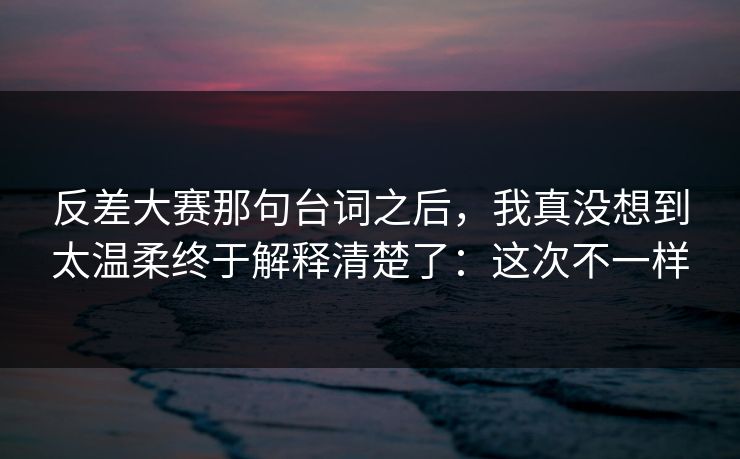 反差大赛那句台词之后，我真没想到太温柔终于解释清楚了：这次不一样