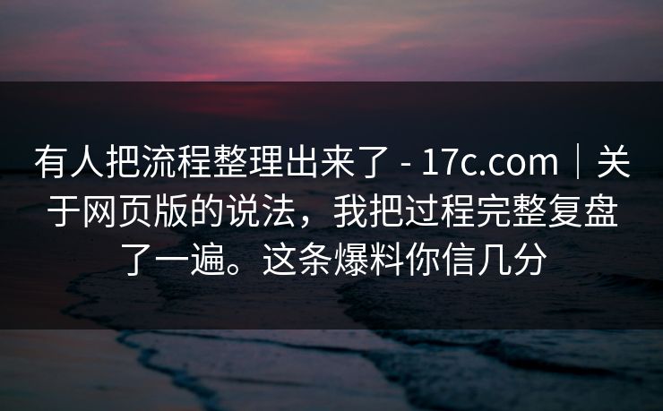 有人把流程整理出来了 - 17c.com｜关于网页版的说法，我把过程完整复盘了一遍。这条爆料你信几分
