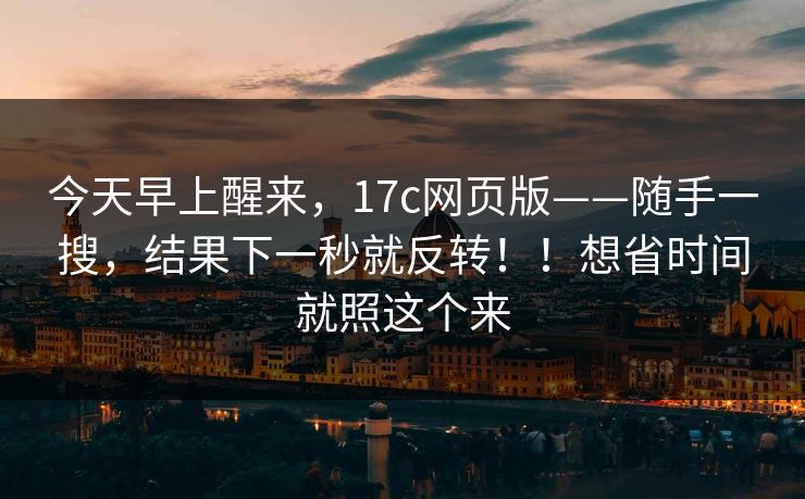 今天早上醒来，17c网页版——随手一搜，结果下一秒就反转！！想省时间就照这个来