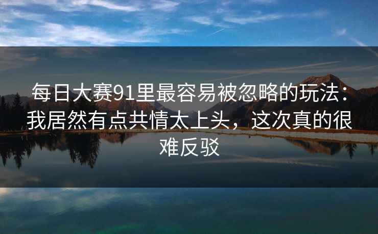 每日大赛91里最容易被忽略的玩法：我居然有点共情太上头，这次真的很难反驳