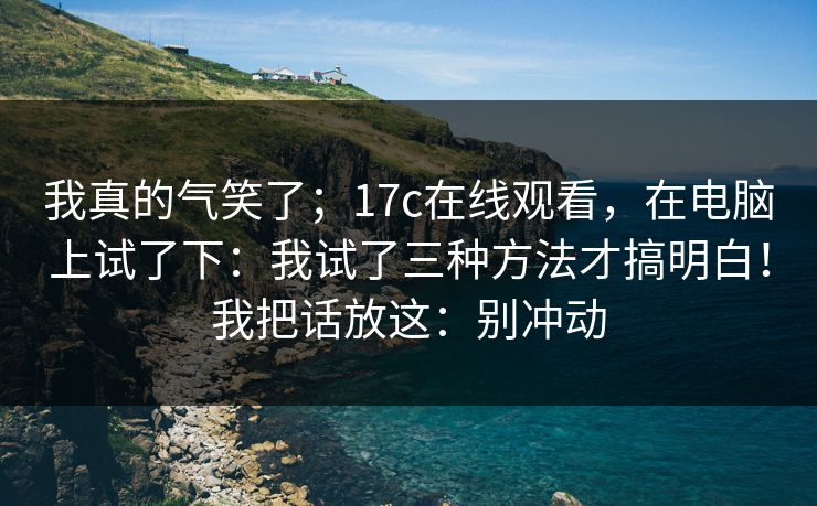 我真的气笑了；17c在线观看，在电脑上试了下：我试了三种方法才搞明白！我把话放这：别冲动