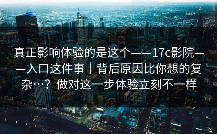真正影响体验的是这个——17c影院——入口这件事｜背后原因比你想的复杂…？做对这一步体验立刻不一样