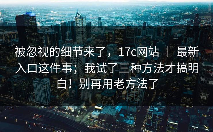 被忽视的细节来了，17c网站 ｜ 最新入口这件事；我试了三种方法才搞明白！别再用老方法了